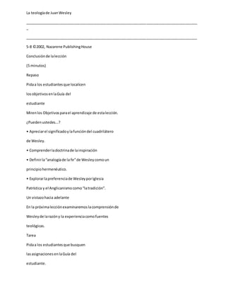 La teologíade JuanWesley
_____________________________________________________________________________________
_
_____________________________________________________________________________________
5-8 ©2002, Nazarene PublishingHouse
Conclusiónde lalección
(5 minutos)
Repaso
Pidaa los estudiantesque localicen
losobjetivosenlaGuía del
estudiante
Mirenlos Objetivosparael aprendizaje de estalección.
¿Puedenustedes...?
• Apreciarel significadoylafuncióndel cuadrilátero
de Wesley.
• Comprenderladoctrinade lainspiración
• Definirla“analogíade la fe”de Wesleycomoun
principiohermenéutico.
• Explorarlapreferenciade WesleyporIglesia
Patrística y el Anglicanismocomo“latradición”.
Un vistazohacia adelante
En la próximalecciónexaminaremoslacomprensiónde
Wesleyde larazóny la experienciacomofuentes
teológicas.
Tarea
Pidaa los estudiantesque busquen
lasasignacionesenlaGuía del
estudiante.
 