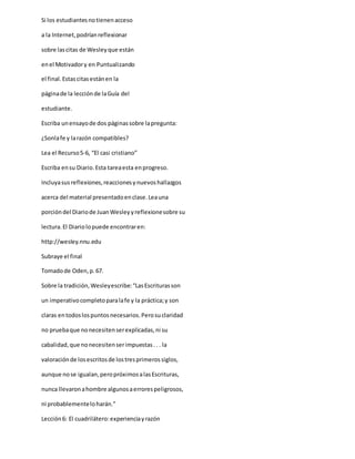 Si los estudiantesnotienenacceso
a la Internet,podríanreflexionar
sobre lascitas de Wesleyque están
enel Motivadory en Puntualizando
el final.Estascitasestánen la
páginade la lecciónde laGuía del
estudiante.
Escriba unensayode dos páginassobre lapregunta:
¿Sonlafe y larazón compatibles?
Lea el Recurso5-6, “El casi cristiano”
Escriba ensu Diario.Esta tareaesta enprogreso.
Incluyasusreflexiones,reaccionesynuevoshallazgos
acerca del material presentadoenclase.Leauna
porcióndel Diariode JuanWesleyyreflexionesobre su
lectura.El Diariolopuede encontraren:
http://wesley.nnu.edu
Subraye el final
Tomadode Oden,p.67.
Sobre la tradición,Wesleyescribe:“LasEscriturasson
un imperativocompletoparalafe y la práctica;y son
claras entodoslospuntosnecesarios.Perosuclaridad
no pruebaque nonecesitenserexplicadas,ni su
cabalidad,que nonecesitenserimpuestas.. . la
valoraciónde losescritosde lostresprimerossiglos,
aunque nose igualan,peropróximosalasEscrituras,
nunca llevaronahombre algunosaerrorespeligrosos,
ni probablementeloharán.”
Lección6: El cuadrilátero:experienciayrazón
 