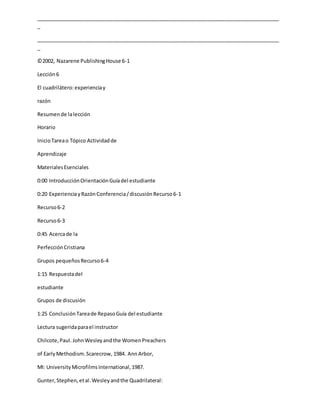 _____________________________________________________________________________________
_
_____________________________________________________________________________________
_
©2002, Nazarene PublishingHouse 6-1
Lección6
El cuadrilátero:experienciay
razón
Resumende lalección
Horario
InicioTareao Tópico Actividadde
Aprendizaje
MaterialesEsenciales
0:00 IntroducciónOrientaciónGuíadel estudiante
0:20 ExperienciayRazónConferencia/discusiónRecurso6-1
Recurso6-2
Recurso6-3
0:45 Acercade la
PerfecciónCristiana
Grupos pequeñosRecurso6-4
1:15 Respuestadel
estudiante
Grupos de discusión
1:25 ConclusiónTareade RepasoGuía del estudiante
Lectura sugeridaparael instructor
Chilcote,Paul. JohnWesleyandthe WomenPreachers
of EarlyMethodism.Scarecrow, 1984. AnnArbor,
MI: UniversityMicrofilmsInternational,1987.
Gunter,Stephen,etal.Wesleyandthe Quadrilateral:
 