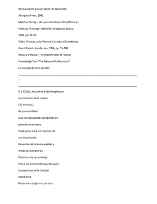 Renewingthe Conversation.W.Nashville:
AbingdonPress,1997.
Maddox,RandyL. Responsible Grace:JohnWesley’s
Practical Theology.Nashville:KingswoodBooks,
1994, pp.36-47.
Oden,Thomas.JohnWesley’sScripturalChristianity.
Grand Rapids:Zondervan,1994, pp. 55-100.
Wesley’sWorks:“The Imperfectionof Human
Knowledge”and“The Nature of Enthusiasm”
La teologíade JuanWesley
_____________________________________________________________________________________
_
_____________________________________________________________________________________
6-2 ©2002, Nazarene PublishingHouse
Introducciónde lalección
(20 minutos)
Responsabilidad
Que losestudiantescompartanen
parejassusensayos.
Cada grupodará unresumende
sus discusiones.
Devuelvalastareasrevisadasy
recibala nuevatarea.
Objetivosde aprendizaje
Pidaa los estudiantesque busquen
losobjetivosenlaGuía del
estudiante.
Reiterarlosobjetivosparalos
 
