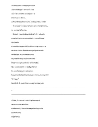 alumnossirve comoorganizador
adelantadoparala lecciónyles
advierte sobre losconceptosyla
informaciónclaves.
Al final de estalección,losparticipantespodrán
• Reconocerel usode la razóncomo herramienta,
no comouna fuente.
• Discutirel puntode vistade Wesleysobre la
experienciacomocomunitariaynoindividual
Motivador
CarlosWesleyescribióunhimnoque muestrala
relaciónentre conocimientoyespiritualidad.
Unid el par muchoha desunido
La piedadvital yel conocimiento
El aprenderyla santidadcombinados
Que todosveanla verdady el amor
En aquellosaquienati damos
Suavemente,totalmente,suavemente,moriryvivir.
“A Prayer”
Lección6: El cuadrilátero:experienciayrazón
_____________________________________________________________________________________
_
_____________________________________________________________________________________
_
©2002, Nazarene PublishingHouse 6-3
Desarrollode lalección
Conferencia/discusión:experienciayrazón
(25 minutos)
Experiencia
 
