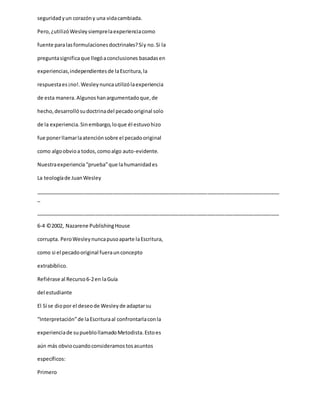 seguridadyun corazóny una vidacambiada.
Pero,¿utilizóWesleysiemprelaexperienciacomo
fuente paralasformulacionesdoctrinales?Síy no.Si la
preguntasignificaque llegóaconclusiones basadasen
experiencias,independientesde laEscritura,la
respuestaes¡no!.Wesleynuncautilizólaexperiencia
de esta manera.Algunoshanargumentadoque,de
hecho,desarrollósudoctrinadel pecadooriginal solo
de la experiencia.Sinembargo,loque él estuvohizo
fue ponerllamarlaatenciónsobre el pecadooriginal
como algoobvioa todos,comoalgo auto-evidente.
Nuestraexperiencia“prueba”que lahumanidades
La teologíade JuanWesley
_____________________________________________________________________________________
_
_____________________________________________________________________________________
6-4 ©2002, Nazarene PublishingHouse
corrupta. PeroWesleynuncapusoaparte laEscritura,
como si el pecadooriginal fueraunconcepto
extrabíblico.
Refiérase al Recurso6-2en laGuía
del estudiante
El Sí se diopor el deseode Wesleyde adaptarsu
“Interpretación”de laEscrituraal confrontarlaconla
experienciade supueblollamadoMetodista.Estoes
aún más obviocuandoconsideramostosasuntos
específicos:
Primero
 