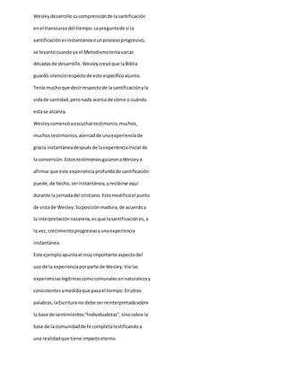 Wesleydesarrollosucomprensiónde lasantificación
enel transcurso del tiempo.Lapreguntade si la
santificaciónesinstantáneaounprocesoprogresivo,
se levantócuandoya el Metodismoteníavarias
décadasde desarrollo. Wesleycreyóque laBiblia
guardó silenciorespectode este específicoasunto.
Tenía muchoque decirrespectode la santificaciónyla
vidade santidad,peronada acerca de cómo o cuándo
estase alcanza.
Wesleycomenzóaescuchartestimonio,muchos,
muchostestimonios,acercadde unaexperienciade
gracia instantáneadespuésde laexperienciainicial de
la conversión.EstostestimoniosguiaronaWesleya
afirmarque este experienciaprofundade santificación
puede,de hecho,serinstantánea,yrecibirse aquí
durante la jornadadel cristiano.Estomodificóel punto
de vistade Wesley.Suposiciónmadura,de acuerdoa
la interpretaciónnazarena,esque lasantificaciónes,a
la vez,crecimientoprogresivoyunaexperiencia
instantánea.
Este ejemploapuntaal muyimportante aspectodel
uso de la experienciaporparte de Wesley.Violas
experienciaslegítimascomocomunalesennaturalezay
consistentesamedidaque pasael tiempo.Enotras
palabras,laEscritura no debe serreinterpretadasobre
la base de sentimientos“individualistas”,sinosobre la
base de la comunidadde fe completatestificandoa
una realidadque tiene impactoeterno.
 