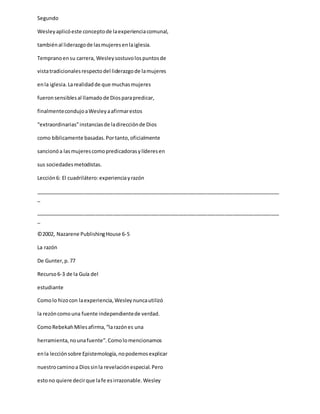 Segundo
Wesleyaplicóeste conceptode laexperienciacomunal,
tambiénal liderazgode lasmujeresenlaiglesia.
Tempranoensu carrera, Wesleysostuvolospuntosde
vistatradicionalesrespectodel liderazgode lamujeres
enla iglesia.Larealidadde que muchasmujeres
fueronsensiblesal llamadode Diosparapredicar,
finalmentecondujoaWesleyaafirmarestos
“extraordinarias”instanciasde ladirecciónde Dios
como bíblicamente basadas.Portanto,oficialmente
sancionóa lasmujerescomopredicadorasylíderesen
sus sociedadesmetodistas.
Lección6: El cuadrilátero:experienciayrazón
_____________________________________________________________________________________
_
_____________________________________________________________________________________
_
©2002, Nazarene PublishingHouse 6-5
La razón
De Gunter,p.77
Recurso6-3 de la Guía del
estudiante
Comolo hizocon laexperiencia,Wesleynuncautilizó
la rezóncomouna fuente independientede verdad.
ComoRebekahMilesafirma,“larazónes una
herramienta,nounafuente”.Comolomencionamos
enla lecciónsobre Epistemología,nopodemosexplicar
nuestrocaminoa Diossinla revelaciónespecial.Pero
estono quiere decirque lafe esirrazonable.Wesley
 