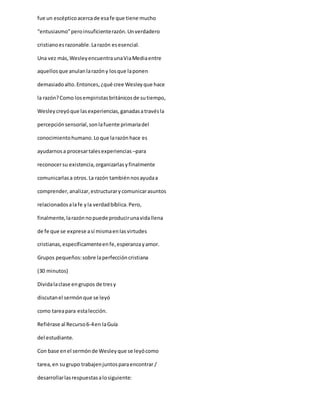 fue un escépticoacercade esafe que tiene mucho
“entusiasmo”peroinsuficienterazón.Unverdadero
cristianoesrazonable.Larazón esesencial.
Una vez más,WesleyencuentraunaViaMediaentre
aquellosque anulanlarazóny losque laponen
demasiadoalto.Entonces,¿qué cree Wesleyque hace
la razón?Como losempiristasbritánicosde sutiempo,
Wesleycreyóque lasexperiencias,ganadasatravésla
percepciónsensorial,sonlafuente primariadel
conocimientohumano.Loque larazónhace es
ayudarnosa procesartalesexperiencias –para
reconocersu existencia,organizarlasyfinalmente
comunicarlasa otros.La razón tambiénnosayudaa
comprender,analizar,estructurarycomunicarasuntos
relacionadosalafe yla verdadbíblica.Pero,
finalmente,larazónnopuede producirunavidallena
de fe que se exprese así mismaenlasvirtudes
cristianas,específicamenteenfe,esperanzayamor.
Grupos pequeños:sobre laperfeccióncristiana
(30 minutos)
Dividalaclase engrupos de tresy
discutanel sermónque se leyó
como tareapara estalección.
Refiérase al Recurso6-4en laGuía
del estudiante.
Con base enel sermónde Wesleyque se leyócomo
tarea,en sugrupo trabajenjuntosparaencontrar /
desarrollarlasrespuestasalosiguiente:
 