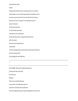 Título del Sermón:
Texto:
Proposicióndel Sermón:Laproposiciónesel tema
expresadoenunaoracióngramatical completa,clara
y concisa,que resume el contenidodel mensaje y
anunciael curso a seguiro el propósitoque se
quiere alcanzar.
Puntosprincipales:
Lo relevante parahoy:
Llamadoa una respuesta:
Grupo de discusión:respuestadel alumno
(10 minutos)
Anime alosestudiantesa
responder.
¿Tienenpreguntaso comentariosacercadel material
de la sextalección?
La teologíade JuanWesley
_____________________________________________________________________________________
_
_____________________________________________________________________________________
6-6 ©2002, Nazarene PublishingHouse
Conclusiónde lalección
(5 minutos)
Repaso
Pidaa los estudiantesque
encuentrenlosobjetivosparala
lecciónenlaGuía del estudiante
Veanlosobjetivosparael aprendizaje de estalección.
 