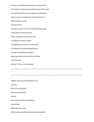 Incluye susreflexionesyreacciones, yconclusiones
con relaciónal material presentadolaclase de hoy.Lea
una porcióndel Diariode JuanWesleyyreflexiones
sobre su lectura.SuDiariose puede encontraren
http://wesley.nnu.edu
Subraye el final
Continuaremosconel himnode CarlosWesleyque
empezamosal final de laclase:
Padre,acéptanosa travésde tu Hijo,
Y tu Espíritu siempre nosguié
Tu sabiduríase muestre ennuestravida
Tu nombre seaconfesadoyglorificado
Tu poderse difundapordoquier,
Hasta que toda la tierraseallenacon Dios.
“Una Oración”.
Lección7: El DiosTriunoCreador
_____________________________________________________________________________________
_
_____________________________________________________________________________________
_
©2002, Nazarene Publishing House 7-1
Lección7
El DiosTriunoCreador
Resumende lalección
Horario
InicioTareao Tópico Actividadde
Aprendizaje
MaterialesEsenciales
0:00 IntroducciónOrientaciónGuíadel estudiante
 