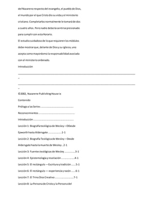 del Nazarenorespectodel evangelio,el pueblode Dios,
el mundopor el que Cristodiosu viday el ministerio
cristiano.Completarlosnormalmente le tomaráde dos
a cuatro años. Peronadie deberíasentirsepresionado
para cumplircon estaHorario.
El estudiocuidadosode loque requierenlosmódulos
debe mostrarque,delante de Diosysu iglesia,uno
acepta comomayordomolaresponsabilidadasociada
con el ministerioordenado.
Introducción
_____________________________________________________________________________________
_
_____________________________________________________________________________________
_
©2002, Nazarene PublishingHouse ix
Contenido
Prólogoa lasSeries..............................................
Reconocimientos...................................................
Introducción.........................................................
Lección1: Biografíateológicade Wesley—DDesde
Epworthhasta Aldersgate ...................1-1
Lección2: BiografíaTeológicade Wesley—Desde
Aldersgate hastalamuerte de Wesley..2-1
Lección3: Fuentesteológicasde Wesley...............3-1
Lección4: Epistemologíay revelación...................4-1
Lección5: El rectángulo —Escrituraytradición......5-1
Lección6: El rectángulo — experienciayrazón......6-1
Lección7: El TrinoDiosCreativo..........................7-1
Lección8: La Personade Cristoy la Personadel
 