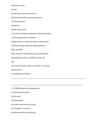 0:20 El Dios Triuno
Creador
Conferencia/discusiónRecurso7-1
0:50 Crítica de paráfrasisGrupospequeños
1:15 Respuestadel
estudiante
Grupos de discusión
1:25 ConclusiónRepaso,asignaciónGuíadel estudiante
Lectura sugeridaparael instructor
Maddox,RandyL., ResponsibleGrace:JohnWesley’s
Practical Theology. Nashville:KingswoodBooks,
1994, pp.48-64
Oden,Thomas.JohnWesley’sScripturalChristianity.
Grand Rapids:Zondervan,1994, pp. 29-54, 101-
132.
Sermonesde Wesley:“Sobre laTrinidad”y“La unidad
del Serdivino”.
La teologíade JuanWesley
_____________________________________________________________________________________
_
___________________________________________________________________________________
7-2 ©2005, Nazarene PublishingHouse
Introducciónde lalección
(20 minutos)
Responsabilidad
Que cada estudiante leasuensayo
de una página.Si la clase es
demasiadogrande comopara que
 