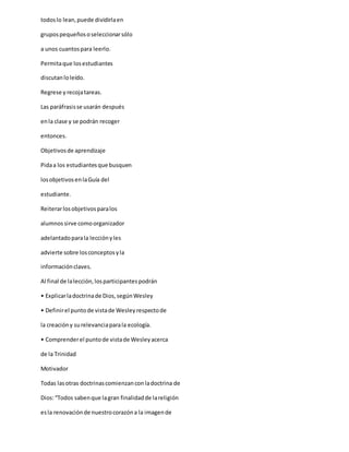 todoslo lean,puede dividirlaen
grupospequeñososeleccionarsólo
a unos cuantospara leerlo.
Permitaque losestudiantes
discutanloleído.
Regrese y recojatareas.
Las paráfrasisse usarán después
enla clase y se podrán recoger
entonces.
Objetivosde aprendizaje
Pidaa los estudiantesque busquen
losobjetivosenlaGuía del
estudiante.
Reiterarlosobjetivosparalos
alumnossirve comoorganizador
adelantadoparala lecciónyles
advierte sobre losconceptosyla
informaciónclaves.
Al final de lalección,losparticipantespodrán
• Explicarladoctrinade Dios,segúnWesley
• Definirel puntode vistade Wesleyrespectode
la creacióny surelevanciaparala ecología.
• Comprenderel puntode vistade Wesleyacerca
de la Trinidad
Motivador
Todas lasotras doctrinascomienzanconladoctrina de
Dios:“Todos sabenque lagran finalidadde lareligión
esla renovaciónde nuestrocorazóna la imagende
 
