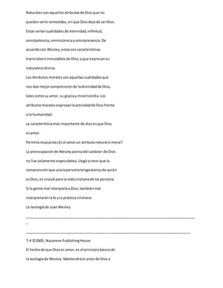 Naturalessonaquellosatributosde Diosque no
puedenserle removidos,sinque Diosdejede serDios.
Estas seríancualidadesde eternidad,infinitud,
omnipotencia,omniscienciayomnipresencia.De
acuerdocon Wesley,estassoncaracterísticas
esencialese inmutablesde Dios;yque expresansu
naturalezadivina.
Los Atributosmoralessonaquellascualidadesque
nos danmejorcomprensiónde ladivinidadde Dios,
talescomosu amor, su graciay misericordia.Los
atributosmoralesexpresanlaactividadde Diosfrente
a la humanidad.
La característicamás importante de diosesque Dios
esamor.
Permitarespuesta¿Esel amorun atributonatural o moral?
La preocupaciónde Wesleyacercadel carácter de Dios
no fue solamente especulativa.Llegóacreerque la
comprensiónque unalapersonatengaacerca de quién
esDios,es crucial para la vidacristianade tal persona.
Si la gente mal interpretaaDios,tambiénmal
interpretaránlafe yla práctica cristiana.
La teologíade JuanWesley
_____________________________________________________________________________________
_
___________________________________________________________________________________
7-4 ©2005, Nazarene PublishingHouse
El hechode que Dioses amor,es el principiobásicode
la teologíade Wesley.Mantendráel amorde Diosa
 