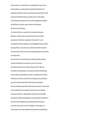 toda costa. En contrastes,unopodríadecirque si es
presionado,uncalvinistanecesitaríamantenerla
soberaníade Dios comosu primeracaracterística.Esta
premisafundamental,yaseade amor o de poder,
serviríapara caracterizar lavisiónteológicacompleta
de WesleyyCalvino,que movióaambospor
direccionesdistintas.
El amor de Dioses superioryfundamental para
Wesley.Yeste amores personal.DiosesunDios
personal.De hecho,lapalabra“personal”esun
antropomorfismo(aplicarunaanalogíahumanaa Dios,
porque Dios,enSu esencia,estámásalláde nuestra
comprensión.Quizáseríamásapropiadodecirque Dios
esrelacional.
Una de lasmás importantesevidenciasdel carácter
relacional de Diosesque Dioscreoa losseres
humanospara que se relacionaran conÉl. Dioses
creador ysustentador,enel pensamientode Wesley.
Esto implicaque todaslascosas se originaronenDios
(Creatioex nihilo,creaciónde lanada),perotambién
que el mundosolamente continúaexistiendoy
funcionandoporque Diosaúnhoy losostiene.Diosestá
intrincadamenteenvueltoenlavida.Sinel trabajo
sostenerde Dios,nadapodría continuarexistiendo.
En general,Wesleyadoptóel conocimientocientíficoy
lascreenciasreligiosasestructuradasacercade la
creaciónque estuvieronenbogaensutiempo.Lo
interesante esel persistentereclamode JuanWesley
 
