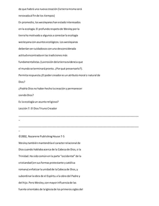 de que habrá una nuevacreación(latierramismaserá
renovadaal finde los tiempos)
En promedio,loswesleyanoshanestadointeresados
enla ecología.El profundorespetode Wesleyporla
tierraha motivadoa algunosa conectarla ecología
wesleyanaconasuntosecológicos.Loswesleyanos
deberíansercuidadososconuna desconsiderada
actitudencontradaenlas tradicionesmás
fundamentalistas.(Laerosióndelatierraevidencia que
el mundose terminarápronto.¿Porqué preservarlo?).
Permitarespuesta¿El podercreadoresunatributomoral o natural de
Dios?
¿Podría Diosno haberhecholacreacióny permanecer
siendoDios?
Es la ecologíaun asuntoreligioso?
Lección7: El DiosTriunoCreador
_____________________________________________________________________________________
_
_____________________________________________________________________________________
_
©2002, Nazarene PublishingHouse 7-5
Wesleytambiénmantendríael caracterrelacional de
Dioscuando hablabaacerca de la Cabezade Dios,o la
Trinidad.Ha sidocomúnenla parte “occidental”de la
cristiandad(ensusformasprotestante ycatólica
romana) enfatizarlaunidadde laCabezade Dios,y
subordinarlaobra de el Espíritu a la obra del Padre y
del hijo.PeroWesley,conmayorinfluenciade las
fuente orientalesde laIglesiade losprimerossiglosdel
 