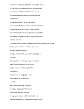 cristianismooccidental,dioénfasisalaunicidadde las
trespersonasy dioal Espíritumucha atenciónensu
pensamiento.Él totalmentetrinitario,perosus
enfoquesdifierende losde suscontemporáneos
occidentales.
Lo que más importóa Wesleyfue que las
características de Dios,inclusosunaturalezatrinitaria,
condicionancómoloscristianosexperimentany
responde aDios.Si amamos y adoramosel verdadero
Dios,Padre,Hijoy EspírituSanto,más creceremosen
el amor y la virtud.
Permitarespuesta¿Cuálessonalgunasde lasconcepcionesequivocada
de Dios que influencianenlamaneracomolas
personasresponden aDios?
¿Por qué esimportante que nuestraadoraciónsea
trinitaria?
¿Cómopodemosestarsegurosque esasí como
planificamoslosserviciosde adoración?
Grupos pequeños:críticade paráfrasis
(25 minutos)
Dividalaclase endos grupos —uno
para cada uno de lossermones
escogidos
Si el tiempolopermite,quizásería
buenoque cada grupoinformarael
trabajorealizadoporcad quien.
En su grupocomparta su laborrealizadaenla
paráfrasisde lospuntosclavesdel sermónque usted
 