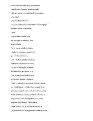 • Definirel puntode vistade Wesleyde la
creacióny su relevanciaparalaecología?
• Comprenderel puntode vistade Wesleysobre
la Trinidad?
Un vistazohacia adelante
En la siguiente lecciónestudiaremoslaCristologíayla
neumatologíade JuanWesley.
Tareas
Dirijaa losestudiantesalas
asignacionesde tareaenlaGuía
del estudiante.
Puede aisgnarustedmismoalos
estudiantesunadoctrinaopermitir
que elloslaseleccionen.
Si los estudiantesnotienenacceso
a Internet,podríanreflexionaren
lascitas de Wesleyincluidasenel
Motivadory enSubrayar el final.
Estas citasestánen la páginade la
lecciónde laGuía del estudiante.
Para la mitadde losmiembrosde laclase:elaborar
una listade pasajesde laEscritura que podrían ser
utilizadosparadefenderunadoctrinade Jesucristo.
Para la otra mitadde la clase:elaborarunalistade
pasajesde laEscritura que podrían utilizarpara
defenderladoctrinadel EspírituSanto.
Leerel Recurso7-2, “El SeñornuestraJusticia”.
Escribirensu Diario.Esta asignaciónestáenprogreso.
 