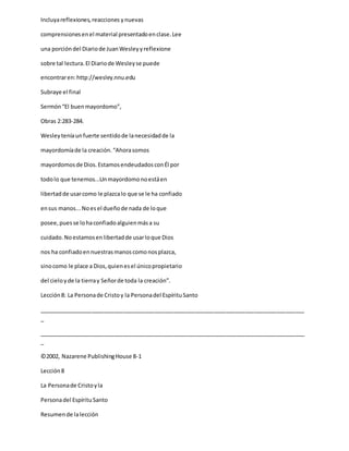 Incluyareflexiones,reacciones ynuevas
comprensionesenel material presentadoenclase.Lee
una porcióndel Diariode JuanWesleyyreflexione
sobre tal lectura.El Diariode Wesleyse puede
encontraren:http://wesley.nnu.edu
Subraye el final
Sermón“El buenmayordomo”,
Obras 2:283-284.
Wesleyteníaunfuerte sentidode lanecesidadde la
mayordomíade la creación.“Ahorasomos
mayordomosde Dios.EstamosendeudadosconÉl por
todolo que tenemos...Unmayordomonoestáen
libertadde usarcomo le plazcalo que se le ha confiado
ensus manos...Noesel dueñode nada de loque
posee,puesse lohaconfiadoalguienmása su
cuidado.Noestamosenlibertadde usarloque Dios
nos ha confiadoennuestrasmanoscomonosplazca,
sinocomo le place a Dios,quienesel únicopropietario
del cieloyde la tierray Señorde toda la creación”.
Lección8: La Personade Cristoy la Personadel EspírituSanto
_____________________________________________________________________________________
_
_____________________________________________________________________________________
_
©2002, Nazarene PublishingHouse 8-1
Lección8
La Personade Cristoyla
Personadel EspírituSanto
Resumende lalección
 