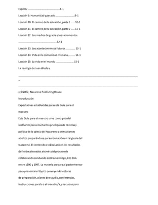 Espíritu............................................8-1
Lección9: Humanidadypecado..........................9-1
Lección10: El caminode la salvación,parte 1 .....10-1
Lección11: El caminode la salvación,parte 2 .....11-1
Lección12: Los mediosde graciay lossacramentos
.....................................................12-1
Lección13: Los acontecimientosfuturos.............13-1
Lección14: Vidaenla comunidadcristiana.........14-1
Lección15: La vidaenel mundo........................15-1
La teologíade JuanWesley
_____________________________________________________________________________________
_
_____________________________________________________________________________________
x ©2002, Nazarene PublishingHouse
Introducción
ExpectativasestablecidasparaestaGuía para el
maestro
Esta Guía para el maestrosirve comoguía del
instructorpara enseñarlosprincipiosde Historiay
políticade la Iglesiadel Nazarenoaprincipiantes
adultospreparándose paraordenaciónenlaIglesiadel
Nazareno.El contenidoestábasadoenlosresultados
definidosdeseadosatravésdel procesode
colaboraciónconducidoenBreckenridge,CO,EUA
entre 1990 y 1997. La materiapreparaal pastormentor
para presentarel tópicoproveyendolecturas
de preparación,planesde estudio,conferencias,
instruccionesparalao el maestro/a,yrecursospara
 