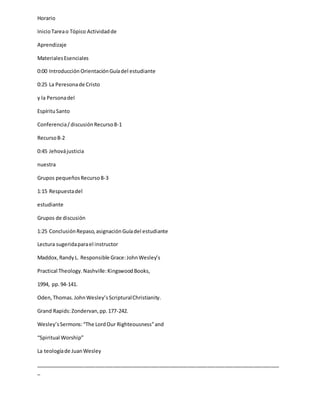 Horario
InicioTareao Tópico Actividadde
Aprendizaje
MaterialesEsenciales
0:00 Introducción OrientaciónGuíadel estudiante
0:25 La Peresonade Cristo
y la Personadel
EspírituSanto
Conferencia/discusiónRecurso8-1
Recurso8-2
0:45 Jehovájusticia
nuestra
Grupos pequeñosRecurso8-3
1:15 Respuestadel
estudiante
Grupos de discusión
1:25 ConclusiónRepaso,asignaciónGuíadel estudiante
Lectura sugeridaparael instructor
Maddox,RandyL. Responsible Grace:JohnWesley’s
Practical Theology.Nashville:KingswoodBooks,
1994, pp.94-141.
Oden,Thomas.JohnWesley’sScripturalChristianity.
Grand Rapids:Zondervan,pp.177-242.
Wesley’sSermons:“The LordOur Righteousness”and
“Spiritual Worship”
La teologíade JuanWesley
_____________________________________________________________________________________
_
 