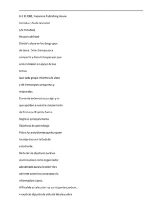 _____________________________________________________________________________________
8-2 ©2002, Nazarene PublishingHouse
Introducciónde lalección
(25 minutos)
Responsabilidad
Dividalaclase enlos dosgrupos
de tarea. Délestiempopara
compartiry discutirlospasajesque
seleccionaronen apoyode sus
temas
Que cada grupo informe ala clase
y dé tiempopara preguntasy
respuestas.
Comente sobre estospasajesylo
que aportan a nuestracomprensión
de Cristoy el Espíritu Santo.
Regrese yrecojala tarea.
Objetivosde aprendizaje
Pidaa los estudiantesque busquen
losobjetivosenlaGuía del
estudiante.
Reiterarlosobjetivosparalos
alumnossirve comoorganizador
adelantadoparala lecciónyles
advierte sobre losconceptosyla
informaciónclaves.
Al final de estalecciónlosparticipantes podrán…
• explicarel puntode vistade Wesleysobre
 