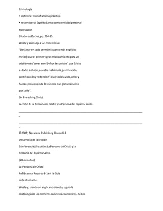 Cristología
• definirel monofisitismopráctico
• reconoceral EspírituSanto como entidadpersonal
Motivador
CitadoenOutler,pp.234-35.
Wesleyaconsejaasusministrosa:
“Declarar encada sermón (cuantomás explícito
mejor) que el primerygran mandamientoparaun
cristianoes‘creerenel SeñorJesucristo’:que Cristo
estodo entodo,nuestra‘sabiduría,justificación,
santificaciónyredención’;que todalavida,amory
fuerzaprovienende Él y se nos dangratuitamente
por la fe”.
On PreachingChrist
Lección8: La Personade Cristoy la Personadel EspírituSanto
_____________________________________________________________________________________
_
_____________________________________________________________________________________
_
©2002, Nazarene PublishingHouse 8-3
Desarrollode lalección
Conferencia/discusión:LaPersonade Cristoyla
Personadel EspírituSanto
(20 minutos)
La Personade Cristo
Refiérase al Recurso8-1en laGuía
del estudiante.
Wesley,siendounanglicanodevoto,siguióla
cristologíade losprimerosconciliosecuménicos,de los
 