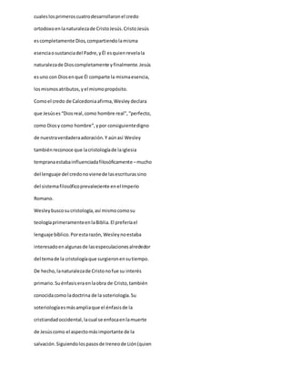 cualeslosprimeroscuatrodesarrollaronel credo
ortodoxoenlanaturalezade CristoJesús.CristoJesús
escompletamente Dios,compartiendolamisma
esenciaosustanciadel Padre,yÉl esquienrevelala
naturalezade Dioscompletamente yfinalmente.Jesús
esuno con Diosenque Él comparte la mismaesencia,
losmismosatributos,yel mismopropósito.
Comoel credo de Calcedoniaafirma,Wesley declara
que Jesúses“Diosreal,como hombre real”,“perfecto,
como Diosy como hombre”,ypor consiguientedigno
de nuestraverdaderaadoración.Y aúnasí Wesley
tambiénreconoce que lacristologíade laiglesia
tempranaestabainfluenciadafilosóficamente –mucho
del lenguaje del credonovienede lasescriturassino
del sistemafilosóficoprevaleciente enel Imperio
Romano.
Wesleybuscosucristología,así mismocomosu
teologíaprimeramenteenlaBiblia.El preferíael
lenguaje bíblico.Porestarazón, Wesleynoestaba
interesadoenalgunasde lasespeculacionesalrededor
del temade la cristologíaque surgieronensutiempo.
De hecho,lanaturalezade Cristonofue su interés
primario.Suénfasiseraenlaobra de Cristo,también
conocidacomo ladoctrina de la soteriología.Su
soteriologíaesmásampliaque el énfasisde la
cristiandadoccidental,lacual se enfocaenlamuerte
de Jesúscomo el aspectomásimportante de la
salvación.Siguiendolospasosde Ireneode Lión(quien
 