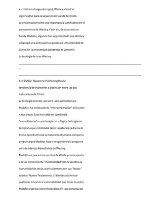 escribióenel segundosiglo),Wesleyafirmólo
significativoparalasalvaciónde lavidade Cristo.
La encarnacióntiene unaimportanciasignificativaenel
pensamientode Wesley.Yaún así, de acuerdocon
RandyMaddox,algunoshan argumentadoque Wesley
desplegóunaambivalenciaacercade la humanidadde
Cristo.En la cristiandadoccidental escomúnla
La teologíade JuanWesley
_____________________________________________________________________________________
_
_____________________________________________________________________________________
8-4 ©2002, Nazarene PublishingHouse
tendenciade manteneradistinciónentre lasdos
naturalezasde Cristo.
La teologíaoriental,porotrolado,comodeclara
Maddox,ha enfatizadola“interpenetración”de lasdos
naturalezas.Estoha traído un cambiode
“monofisismo”—unaherejíacristológicade laiglesia
tempranaque enfatizabatantolanaturalezadivinade
Cristo,que disminuíasunaturalezahumana.Asíque la
preguntaque Maddox hace y responde eslapregunta
de la tendenciaMonofisistade Wesley.
Maddox ve que enlosescritosde Wesleyconrespecto
a Jesústienencierta“incomodidad”conrespectoala
humanidadde Jesús,particularmenteensus“Notas”
sobre el NuevoTestamento.El tiende adisminuir
cualquieremociónovulnerabilidadque Jesúsmuestre.
Maddox explicaestoenfocándose enlaresonanciade
 