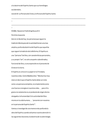 a la doctrinadel EspírituSanto que sushomólogos
occidentales.
Lección8: La Personade Cristoy la Personadel EspírituSanto
_____________________________________________________________________________________
_
_____________________________________________________________________________________
_
©2002, Nazarene PublishingHouse 8-5
Permitarespuesta
Aúnen el día de hoy, las personasque siguenla
tradiciónWesleyanade lasantidadtienenunamas
ampliay profundadoctrinadel Espírituque aquellos
que siguenlatradiciónde laReforma.El Espíritues
una “persona”de Dios,con característicaspersonales,
y su propio “ser”,no solounaparte subordinaday
funcional de Dios,ouna expresiónenel presente de
Cristoenla tierra.
El Espíritues únicoensu papel enlaTrinidady
nuestrasvidas.ComoMaddox dice:“Wesleyfue muy
claro endecirque el Espíritu Santodebe servisto
como unapersonacompleta,nosimplementecomo
una fuerzao energíaennuestrasvidas.. . para él la
gracia no solamente esunproductode origendivino
otorgadoa lahumanidad.Esla actividaddel Dios
mismoenla vidahumana. . . ‘presente connosotros
enla personadel EspírituSanto’”.
Vamosa investigarde unamaneramás profundala
obra del Espíritucuandovolvamosnuestraatenciónin
lassiguientesleccionesaladoctrinade lasoteriología.
 