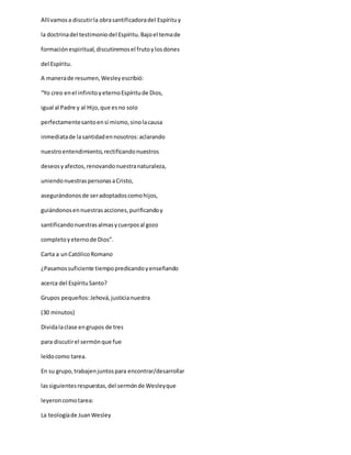 Allívamosa discutirla obrasantificadoradel Espírituy
la doctrinadel testimoniodel Espíritu.Bajoel temade
formaciónespiritual,discutiremosel frutoylosdones
del Espíritu.
A manerade resumen,Wesleyescribió:
“Yo creo enel infinitoyeternoEspíritude Dios,
igual al Padre y al Hijo,que esno solo
perfectamentesantoensí mismo,sinolacausa
inmediatade lasantidadennosotros:aclarando
nuestroentendimiento,rectificandonuestros
deseosyafectos,renovandonuestranaturaleza,
uniendonuestraspersonasaCristo,
asegurándonosde seradoptadoscomohijos,
guiándonosennuestrasacciones,purificandoy
santificandonuestrasalmasycuerposal gozo
completoyeternode Dios”.
Carta a unCatólicoRomano
¿Pasamossuficiente tiempopredicandoyenseñando
acerca del EspírituSanto?
Grupos pequeños:Jehová,justicianuestra
(30 minutos)
Dividalaclase engrupos de tres
para discutirel sermónque fue
leídocomo tarea.
En su grupo,trabajenjuntospara encontrar/desarrollar
lassiguientesrespuestas,del sermónde Wesleyque
leyeroncomotarea:
La teologíade JuanWesley
 