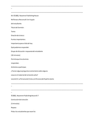 _____________________________________________________________________________________
_
_____________________________________________________________________________________
8-6 ©2002, Nazarene PublishingHouse
Refiérase aRecurso8-3 enla guía
del estudiante.
Título del Sermón:
Texto:
Oraciónde latesis:
Puntosimportantes:
Importanciapara el día de hoy:
Qué podemosresponder:
Grupo de discusión:respuestadel estudiante
(10 minutos)
Permitaque losalumnos
respondan.
Anímelosaparticipar.
¿Tienenalgunapreguntaocomentariosobre alguna
cosa enel material de la lecciónocho?
Lección8: La Personade Cristoy la Personadel EspírituSanto
_____________________________________________________________________________________
_
_____________________________________________________________________________________
_
©2002, Nazarene PublishingHouse 8-7
Conclusiónde lalección
(5 minutos)
Repaso
Pidaa los estudiantesque veanlos
 