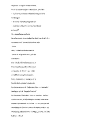 objetivosenlaguíadel estudiante.
Veanlosobjetivosparaestalección.¿Pueden
• explicarel puntode vistade Wesleysobre la
Cristología?
• definirel monofisismopráctico?
• reconoceral Espíritucomo una entidad
personal?
Un vistazohacia adelante
La próximalecciónestudiarálasdoctrinasde Wesley
con respectolahumanidadyel pecado.
Tareas
Dirijaa losestudiantesaverlas
Tareas de asignaciónenlaguía del
estudiante.
Si el estudiante notiene accesoal
Internet,ellospuedenreflexionar
enlas citasde Wesleyque están
enle Motivadory Finalización.
Estas citasestánen la páginade la
lecciónde laguía del estudiante
Escriba unensayode 2 páginas:¿Qué esel pecado?
Lea Recurso8-4, “PecadoOriginal”
Escriba ensu Diario.Esta tareaes continua.Incluya
sus reflexiones,reaccionesysuspercepcionesenel
material presentadoenlaclase.Leaunaporcióndel
Diariode Juan Wesleyyreflexionarensulectura.Su
Diariose puede encontraren:http://wesley.nnu.edu
Subraye el final
 
