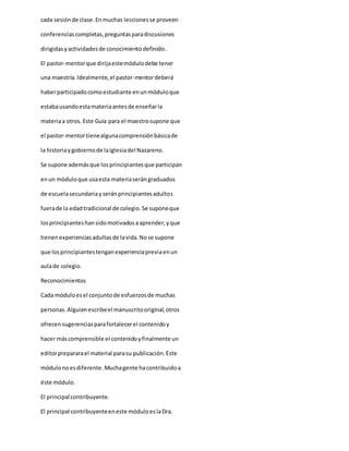 cada sesiónde clase.Enmuchas leccionesse proveen
conferenciascompletas,preguntasparadiscusiones
dirigidasyactividadesde conocimientodefinido.
El pastor-mentorque dirijaestemódulodebe tener
una maestría.Idealmente,el pastor-mentordeberá
haberparticipadocomoestudiante enunmóduloque
estabausandoestamateriaantesde enseñarla
materiaa otros.Este Guía para el maestrosupone que
el pastor-mentortienealgunacomprensiónbásicade
la historiaygobiernode laIglesiadel Nazareno.
Se supone ademásque losprincipiantesque participan
enun móduloque usaesta materiaserángraduados
de escuelasecundariayseránprincipiantesadultos
fuerade la edadtradicional de colegio.Se suponeque
losprincipianteshansidomotivadosaaprender,yque
tienenexperienciasadultasde lavida.Nose supone
que losprincipiantestenganexperienciapreviaenun
aulade colegio.
Reconocimientos
Cada móduloesel conjuntode esfuerzosde muchas
personas.Alguienescribeel manuscritooriginal,otros
ofrecensugerenciasparafortalecerel contenidoy
hacer máscomprensible el contenidoyfinalmente un
editorprepararael material parasu publicación.Este
módulonoesdiferente.Muchagente hacontribuidoa
éste módulo.
El principal contribuyente.
El principal contribuyenteeneste móduloeslaDra.
 
