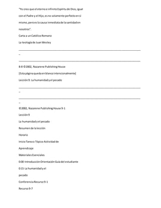 “Yo creo que el eternoe infinitoEspíritude Dios,igual
con el Padre y el Hijo,esno solamente perfectoensí
mismo,peroesla causa inmediatade lasantidaden
nosotros”.
Carta a unCatólicoRomano
La teologíade JuanWesley
_____________________________________________________________________________________
_
_____________________________________________________________________________________
8-8 ©2002, Nazarene PublishingHouse
[Esta páginaquedaenblancointencionalmente]
Lección9: La humanidadyel pecado
_____________________________________________________________________________________
_
_____________________________________________________________________________________
_
©2002, Nazarene PublishingHouse 9-1
Lección9
La humanidadyel pecado
Resumende lalección
Horario
InicioTareao Tópico Actividadde
Aprendizaje
MaterialesEsenciales
0:00 IntroducciónOrientaciónGuíadel estudiante
0:15 La humanidadyel
pecado
ConferenciaRecurso9-1
Recurso9-7
 