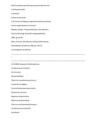 0:45 El pecadooriginal GrupospequeñosRecurso9-8
1:10 Respuestadel
estudiante
Grupos de discusión
1:25 ConclusiónRepaso,asignaciónGuíadel estudiante
Lectura sugeridaparael instructor
Maddox,RandyL. Responsible Grace:JohnWesley’s
Practical Theology.Nashville:KingswoodBooks,
1994, pp.65-93.
Oden,Thomas.JohnWesley’sScripturalChristianity.
Grand Rapids:Zondervan,1994, pp. 133-76.
La teologíade JuanWesley
_____________________________________________________________________________________
_
_____________________________________________________________________________________
9-2 ©2002, Nazarene PublishingHouse
Introducciónde lalección
(15 minutos)
Responsabilidad
Pidaa tres estudiantesque leansu
ensayode una página.
Permitatiempoparacomentarios
despuésde lalectura.
Regrese yrecojala tarea.
Objetivosde aprendizaje
Pidaa los estudiantesque busquen
losobjetivosenlaGuía del
estudiante.
 