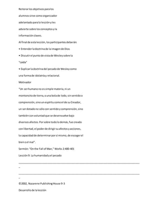 Reiterarlosobjetivosparalos
alumnossirve comoorganizador
adelantadoparala lecciónyles
advierte sobre losconceptosyla
informaciónclaves.
Al final de estalección,losparticipantesdeberán:
• Entenderladoctrinade la imagende Dios
• Discutirel puntode vistade Wesleysobre la
“caída”
• Explicarladoctrinadel pecadode Wesleycomo
una formade idolatríay relacional.
Motivador
“Un serhumanono essimple materia,ni un
montoncitode tierra,ouna bolade lodo,sinsentidoo
comprensión,sinounespíritucomoel de suCreador,
un serdotadono sólocon sentidoycomprensión,sino
tambiénconvoluntadque se desenvuelve bajo
diversosafectos.Porsobre todolodemás,fue creado
con libertad,el poderde dirigirsuafectosyacciones,
la capacidadde determinarporsí mismo,de escogerel
bienoel mal”.
Sermón:“Onthe Fall of Man,” Works 2:400-401
Lección9: La humanidadyel pecado
_____________________________________________________________________________________
_
_____________________________________________________________________________________
_
©2002, Nazarene PublishingHouse 9-3
Desarrollode lalección
 