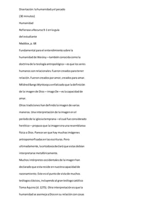 Disertación:lahumanidadyel pecado
(30 minutos)
Humanidad
Refierase aRecurso9-1 enla guía
del estudiante
Maddox,p. 68
Fundamental parael entendimientosobre la
humanidadde Wesley—tambiénconocidacomola
doctrinade la teologíaantropológica—esque losseres
humanos sonrelacionales.Fueroncreadosparatener
relación.Fueroncreadosporamor,creadospara amar.
MildredBangsWynkoopa enfatizadoque ladefinición
de la imagende Dios—imagoDe—eslacapacidadde
amar.
Otras tradicioneshandefinidolaimagende varias
maneras.Una interpretaciónde laimagenenel
períodode la iglesiatemprana—elcual fue considerado
herético—propusoque laimageneraunaresemblanza
física a Dios.Parece serque hay muchasimágenes
antropomorfisadasenlasescrituras.Pero
ultimadamente,laortodoxiadeclaróque estasdebían
interpretarse metafóricamente.
Muchos intérpretesoccidentalesde laimagenhan
declaradoque estareside ennuestracapacidadde
razonamiento.Este esel puntode vistade muchos
teólogosclásicos,incluyendoal granteólogocatólico
Toma Aquino(d.1275). Otra interpretaciónesque la
humanidadse asemejaaDiosensu relaciónconcosas
 
