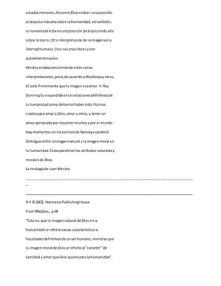 creadasmenores.Asícomo Diosestáen unaposición
jerárquicamásalta sobre la humanidad,asítambién,
la humanidadestaenunaposiciónjerárquicamásalta
sobre la tierra.Otra interpretaciónde laimagenesla
libertadhumana.Diosnoscreolibresycon
autodeterminación.
Wesleyestabaconscientede estasvarias
interpretaciones,pero,de acuerdoaWynkoopy otros,
él creía firmemente que laimageneraamor.H.Ray
Dunningha expandidoenlasrelacionesdefinitivasde
la humanidadcomodebieronhabersido:Fuimos
crados para amar a Dios,amar a otros,y tenerun
amor apropiadopornosotrosmismosypor el mundo.
Hay momentosen losescritosde Wesleycuandoél
distingue entre laimagennatural ylaimagenmoral en
la humanidad.Estosparalelanlosatributosnaturalesy
moralesde Dios.
La teologíade JuanWesley
_____________________________________________________________________________________
_
_____________________________________________________________________________________
9-4 ©2002, Nazarene PublishingHouse
From Maddox,.p68
“Esto es,que la imagennatural de Diosenla
humanidadse refiere aesascaracterísticaso
facultadesdefinitivasde unserhumano,mientrasque
la imagenmoral de Diosse refiere al “carácter” de
santidadyamor que Dios quiere paralahumanidad”.
 