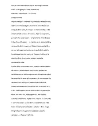 Esto essimilara ladistinciónde lateologíaoriental
entre laimageny lasemejanzade Dios.
Refiérase aRecurso9-2 enla Guía
del estudiante
Importante paraentenderel puntode vistade Wesley
sobre la humanidadylasalvaciónesel hechode que
despuésde lacaída, la imagense mantiene.Estaestá
distorsionadaperonodevastada.Ypor consiguiente,
para Wesleylasalvación—ampliamentedefinidapara
incluirlasantificación—esel procesode restauracióny
renovaciónde laimagende Diosennosotros.La idea
de que la imagense mantiene despuésde lacaídaha
llevadoavariosinterpretesde Wesley ahablarde la
doctrinade la deprivacióntotal envezde la
depravacióntotal.
Por lacaída, nosotrosestamostotalmentedeprivados
de nuestraprincipal relaciónconDios,ynuestras
relacionesestánporconsiguientedistorsionadas,pero
la capacidadde amar y laesperanzade unarenovación
se mantienen.Ylagracia previniente esofrecida
inmediatamenteparacompensarporlosefectosde la
Caída. La fuerte doctrinaCalvinistade ladepravación
total,por otro lado,noes optimista.Porlacaída,
estamostotalmente depravados,sinDiosenel mundo,
y corrompidossinopciónde reparaciónenestavida.
Estas doscomprensionesdel alaCaída y de la imago
Dei produjeronmuydiferentesdoctrinasde la
salvaciónenWesleyyCalvino.
 