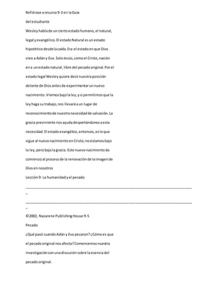 Refiérase arecurso9-3 en laGuía
del estudiante
Wesleyhablade unciertoestadohumano,el natural,
legal yevangélico.El estadoNatural esunestado
hipotéticodesdelacaída.Era el estadoenque Dios
creo a Adány Eva. SoloJesús,comoel Cristo,nación
ena unestadonatural,libre del pecadooriginal.Porel
estadolegal Wesleyquiere decirnuestraposición
delante de Diosantesde experimentarunnuevo
nacimiento.Vivimosbajolaley,ysi permitimosque la
leyhaga sutrabajo,nos llevaráaun lugar de
reconocimientode nuestranecesidadde salvación.La
gracia previniente nosayudadespertándonosaesta
necesidad.El estadoevangélico,entonces,esloque
sigue al nuevonacimientoenCristo;noestamosbajo
la ley,perobajolagracia. Este nuevonacimientoda
comienzoal procesode la renovaciónde laimagende
Diosen nosotros
Lección9: La humanidadyel pecado
_____________________________________________________________________________________
_
_____________________________________________________________________________________
_
©2002, Nazarene PublishingHouse 9-5
Pecado
¿Qué pasó cuandoAdány Eva pecaron?¿Cómoes que
el pecadooriginal nosafecta?Comencemosnuestra
investigaciónconunadiscusiónsobre laesenciadel
pecadooriginal.
 