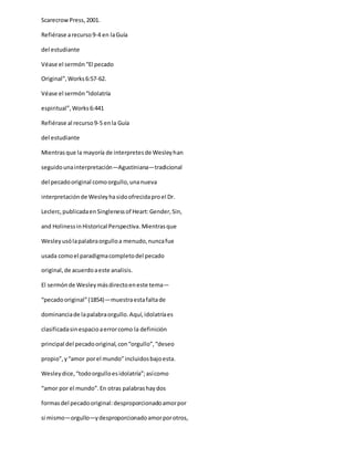 ScarecrowPress,2001.
Refiérase arecurso9-4 en laGuía
del estudiante
Véase el sermón“El pecado
Original”,Works6:57-62.
Véase el sermón“Idolatría
espiritual”,Works6:441
Refiérase al recurso9-5 enla Guía
del estudiante
Mientrasque la mayoría de interpretesde Wesleyhan
seguidounainterpretación—Agustiniana—tradicional
del pecadooriginal comoorgullo,unanueva
interpretaciónde Wesleyhasidoofrecidaproel Dr.
Leclerc,publicadaenSinglenessof Heart:Gender,Sin,
and HolinessinHistorical Perspectiva. Mientrasque
Wesleyusólapalabraorgulloa menudo,nuncafue
usada comoel paradigmacompletodel pecado
original,de acuerdoaeste analisis.
El sermónde Wesleymásdirectoeneste tema—
“pecadooriginal”(1854)—muestraestafaltade
dominanciade lapalabraorgullo.Aquí,idolatríaes
clasificadasinespacioaerrorcomo la definición
principal del pecadooriginal,con“orgullo”,“deseo
propio”,y“amor porel mundo”incluidosbajoesta.
Wesleydice,“todoorgulloesidolatría”;asícomo
“amor por el mundo”.En otras palabrashaydos
formasdel pecadooriginal:desproporcionadoamorpor
si mismo—orgullo—ydesproporcionadoamorporotros,
 