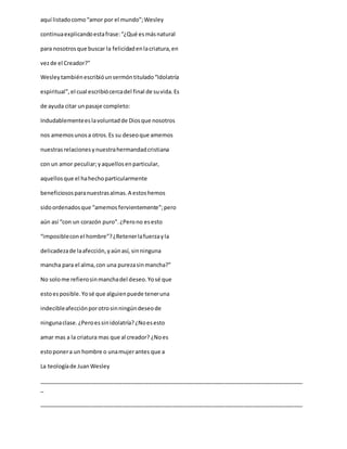 aquí listadocomo“amor por el mundo”;Wesley
continuaexplicandoestafrase:“¿Qué esmásnatural
para nosotrosque buscar la felicidadenlacriatura,en
vezde el Creador?”
Wesleytambiénescribióunsermóntitulado“Idolatría
espiritual”,el cual escribiócercadel final de suvida.Es
de ayuda citar unpasaje completo:
Indudablementeeslavoluntadde Diosque nosotros
nos amemosunosa otros.Es su deseoque amemos
nuestrasrelacionesynuestrahermandadcristiana
con un amor peculiar;yaquellosenparticular,
aquellosque el hahechoparticularmente
beneficiososparanuestrasalmas.A estoshemos
sidoordenadosque “amemos fervientemente”;pero
aún así “con un corazón puro”.¿Perono esesto
“imposibleconel hombre”?¿Retenerlafuerzayla
delicadezade laafección,yaúnasí, sinninguna
mancha para el alma,con una purezasinmancha?”
No solome refierosinmanchadel deseo.Yosé que
estoesposible.Yosé que alguienpuede teneruna
indecibleafecciónporotrosinningúndeseode
ningunaclase.¿Peroessinidolatría?¿Noesesto
amar mas a la criatura mas que al creador? ¿Noes
estoponera un hombre o unamujerantes que a
La teologíade JuanWesley
_____________________________________________________________________________________
_
_____________________________________________________________________________________
 