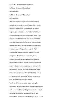 9-6 ©2002, Nazarene PublishingHouse
Refiérase al recurso9-6 enla Guía
del estudiante
Refiérase al recurso9-7 enla Guía
del estudiante
Dios?¿Dándolestucorazón?Consideremosesto
cuidadosamente,aúnenaquellosque Diosaunido;
por espososyesposas,padrese hijos.Nopuede
negarse,que estos debenamarse tiernamente uno
al otro:elloshansidoordenadosque lohagan.Pero
ellosnohansidoordenadosni se lesha permitido
amarse uno al otro idolátricamente.¡Ysinembargo
como puede ser!¿Conqué frecuenciaesunesposo,
una esposa,unniño,puestoenlugarde Dios?
¡Cuántoshayque son llamadosbuenoscristianos
arreglansu afecciónporel unoal otro, de tal
maneraque no dejanlugara Dios!Ellosbuscanla
felicidadenlacriatura,noenel Creador.Uno puede
decirverdaderamenteaotro,te veoa ti,señory fin
de mi deseo.Estoes“¡Nodeseoa nadie masque a
ti!¡Tu eresesoque deseo!Todomi deseoespara ti,
y a la memoriade tu nombre”.Ahora,si estonoes
pura idolatría,nopuedodecirque es.
Wesleycreíafirmementeque loque Adán yEva
hicieronenle jardíntuvoefectosduraderosenel resto
de la humanidad.Ysinembargo,interesantemente,él
no estápreocupadode cómoestosefectosson
transmitidostantocomoel hechode que loson. Lo que
 