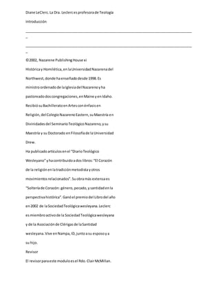 Diane LeClerc.La Dra. Leclercesprofesorade Teología
Introducción
_____________________________________________________________________________________
_
_____________________________________________________________________________________
_
©2002, Nazarene PublishingHouse xi
Históricay Homilética,enlaUniversidadNazarenadel
Northwest,donde haenseñadodesde 1998.Es
ministroordenadode laIglesiadel Nazarenoyha
pastoreadodoscongregaciones,enMaine yenIdaho.
RecibiósuBachilleratoenArtesconénfasisen
Religión,delColegioNazarenoEastern,suMaestría en
Divinidadesdel SeminarioTeológicoNazareno,ysu
Maestría y su Doctorado enFilosofíade laUniversidad
Drew.
Ha publicadoartículosenel “DiarioTeológico
Wesleyano”yhacontribuidoados libros:“El Corazón
de la religiónenlatradiciónmetodista yotros
movimientosrelacionados”.Suobramás extensaes
“Solteríade Corazón: género,pecado,ysantidadenla
perspectivahistórica”.Ganóel premiodel Librodel año
en2002 de laSociedadTeológicawesleyana.Leclerc
esmiembroactivode la SociedadTeológicawesleyana
y de la Asociaciónde Clérigasde laSantidad
wesleyana.Vive enNampa,ID,juntoasu esposoya
su hijo.
Revisor
El revisorparaeste moduloesel Rdo.ClairMcMillan.
 