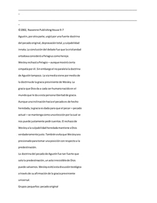 _____________________________________________________________________________________
_
_____________________________________________________________________________________
_
©2002, Nazarene PublishingHouse 9-7
Agustin,porotra parte,urgiópor una fuerte doctrina
del pecadooriginal,depravacióntotal,yculpabilidad
innata.La conclusióndel debate fue que lacristiandad
ortodoxaconsideróaPelagiuscomohereje.
WesleyrechazóaPelagio—aunquemostrócierta
simpatíapor él.Sinembargoel noparalelala doctrina
de Agustíntampoco. La viamediaviene pormediode
la doctrinade la gracia previniente de Wesley.La
gracia que Diosda a cada serhumanonacidoen el
mundoque le da a esta personalibertadde gracia.
Aunque unainclinaciónhaciael pecadoes de hecho
heredada,lagracia esdada para que el pecar—pecado
actual—se mantengacomounaelecciónporlacual se
nos puede justamente pedircuentas.El rechazode
Wesleyala culpabilidadheredadamantiene aDios
verdaderamentejusto.Tambiénevitaque Wesleysea
presionadoparatomar unaposiciónconrespectoa la
predestinación.
La doctrinadel pecadode Agustínfue tan fuerte que
solola predestinación,unactoirresistiblede Dios
puede salvarnos.Wesleyevitóestadiscusiónteológica
a travésde suafirmaciónde la gracia previniente
universal.
Grupos pequeños:pecadooriginal
 