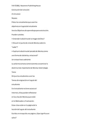9-8 ©2002, Nazarene PublishingHouse
Conclusiónde lalección
(5 minutos)
Repaso
Pidaa los estudiantesque veanlos
objetivosenlaguíadel estudiante
VealosObjetivosde aprendizajeparaestalección.
Puedenustedes:
• Entenderladoctrinade la imagende Dios?
• Discutirel puntode vistade Wesleysobre la
“caída”?
• Explicarladoctrinadel pecadode Wesleycomo
una formade idolatríay relacional?
Un vistazohacia adelante
La próximasemanacomenzaremosaexaminarla
doctrinamás importante de Wesley:Soteriología
Tarea
Dirijaa losestudiantesaverlas
Tareas de asignaciónenlaguía del
estudiante
Si el estudiante notiene accesoal
Internet,ellospuedenreflexionar
enlas citasde Wesleyque están
enle Motivadory Finalización.
Estas citasestánen la páginade la
lecciónde laguía del estudiante
Escriba unensayode una página:¿Que significaser
salvo?
 