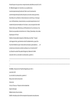 Parafrasee lospuntosimportantesdelRecurso8-3o 9-
8. Mantengan enmente a suaudiencia
contemporanea/cultural.Denunailustración
contemporánea/cultural paraunode estospuntos.
Escriba ensu Diario.Esta tareaes continua.Incluya
sus reflexiones,reaccionesysuspercepcionesenel
material presentadoenlaclase.Leaunaporcióndel
Diariode Juan Wesleyyreflexionarensulectura.Su
Diariose puede encontraren:http://wesley.nnu.edu
Subraye el final
Sobre el pecadooriginal,Wesleyescribe:“sípor
consiguiente,quitamoseste fundamento,que (la
humanidad) espornaturalezatorpe ypecadora. . . el
sistemacristianose derrumbaenunmomento”.
La Doctrinadel PecadoOriginal,Works9:194
Lección10: La vía de la salvación,parte 1
_____________________________________________________________________________________
_
_____________________________________________________________________________________
_
©2002, Nazarene PublishingHouse 10-1
Lección10
La vía de la salvación,parte 1
Resumende lalección
Horario
InicioTareao Tópico Actividadde
Aprendizaje
MaterialesEsenciales
0:00 IntroducciónOrientaciónGuíadel estudiante
 