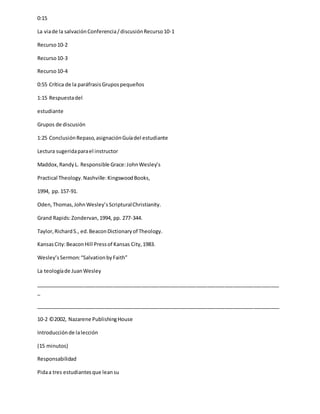 0:15
La viade la salvaciónConferencia/discusiónRecurso10-1
Recurso10-2
Recurso10-3
Recurso10-4
0:55 Crítica de la paráfrasisGrupospequeños
1:15 Respuestadel
estudiante
Grupos de discusión
1:25 ConclusiónRepaso,asignaciónGuíadel estudiante
Lectura sugeridaparael instructor
Maddox,RandyL. Responsible Grace:JohnWesley’s
Practical Theology.Nashville:KingswoodBooks,
1994, pp.157-91.
Oden,Thomas,JohnWesley’sScripturalChristianity.
Grand Rapids:Zondervan,1994, pp. 277-344.
Taylor,RichardS., ed.BeaconDictionaryof Theology.
KansasCity:BeaconHill Pressof Kansas City,1983.
Wesley’sSermon:“SalvationbyFaith”
La teologíade JuanWesley
_____________________________________________________________________________________
_
_____________________________________________________________________________________
10-2 ©2002, Nazarene PublishingHouse
Introducciónde lalección
(15 minutos)
Responsabilidad
Pidaa tres estudiantesque leansu
 