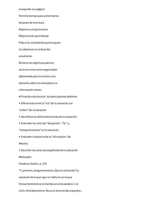 ensayode una página.
Permitatiempoparacomentarios
despuésde lalectura.
Regrese yrecojala tarea.
Objetivosde aprendizaje
Pidaa los estudiantesque busquen
losobjetivosenlaGuía del
estudiante.
Reiterarlosobjetivosparalos
alumnossirve comoorganizador
adelantadoparala lecciónyles
advierte sobre losconceptosyla
informaciónclaves.
Al final de estalección,losparticipantesdeberán:
• Diferenciarentre la“via”de la salvaciónyel
“orden”de lasalvación
• Identificarlasdiferentesteoríasde laexpiación
• Entenderlosrolesde “despertar”,“fe”,y
“arrepentimiento”enlasalvación.
• Entenderladoctrinade la “afirmación”de
Wesley
• Describirlossiete acompañantesde lasalvación
Motivador
CitadoenOutler,p.273
“Y, primero,preguntemonos¿Que essalvación?La
salvaciónde laque aquí se hablano esloque
frecuentementese entiendeconesta palabra:ir al
cielo,felicidadeterna.Noesel almaiendoal paraíso...
 