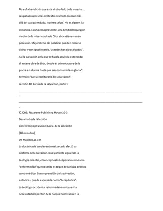 No esla bendiciónque estaal otroladode la muerte...
Las palabrasmismasdel textomismolocolocanmás
alláde cualquierduda,‘tueressalvo’.Noesalgoen la
distancia.Esuna cosa presente,unabendiciónque por
mediode lamisericordiade Diosahoratienenensu
posesión.Mejordicho,laspalabraspuedenhaberse
dicho,y con igual interés,‘ustedeshansidosalvados’.
Así la salvaciónde laque se hablaaquí sea extendida
al enteraobrade Dios,desde el primeraurorade la
gracia enel alma hastaque seaconsumidaengloria”.
Sermón:“La vía escriturariade lasalvación”
Lección10: La vía de la salvación,parte 1
_____________________________________________________________________________________
_
_____________________________________________________________________________________
_
©2002, Nazarene PublishingHouse 10-3
Desarrollode lalección
Conferencia/discusión:Lavía de la salvación
(40 minutos)
De Maddox,p.144
La doctrinade Wesleysobre el pecadoafectósu
doctrinade la salvación.Nuevamentesiguiendola
teologíaoriental,él conceptualizóel pecadocomouna
“enfermedad”que necesitael toque de sanidadde Dios
como médico.Sucomprensiónde lasalvación,
entonces,puede expresadacomo“terapéutica”.
La teologíaoccidental reformadase enfocaenla
necesidaddel perdónde laculpaencontradaenla
 
