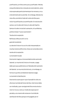 justificación,yenDioscomo juezyjustificador.Wesley
estaprofundamente endeudaconestatradición,como
estaexpresadoparticularmenteporlosmoravos,ensu
entendimientode lasolafide.Sinembargo,Wesleyfue
más alláy concibióel todode la obra de Diospara
incluirlajustificaciónylasantificación.Enestalección
vamosa verla obra de Cristoy la obra del Espíritu
Santoen laobra inicial de lasalvación,el cual Wesley
prefiere llamar“nuevonacimiento”.
Teorías de la expiación
Refiérase al Recurso10-1 enla
guía del estudiante
La obrade Cristoenla cruz ha sidointerpretadoen
muchasmanerasdiferentes.Estassonconocidascomo
teorías de la expiación.
La teoríadel rescate
Esta teoría imaginaa lahumanidadsiendocautivade
Satanás.La muerte de Cristoesel rescate,opago
dado para que pudiéramosserliberadosdel cautiverio
de Satanás. La resurrecciónde Jesús,sinembargo,es
formaen que Diosarrebatóde Satanásel pago.
La teoríade laSatisfacción
Esta teoría se precupaen que el pecadoha sidouna
afrentaal sentidodel honorde Dios.Este honordebe
servindicado,ypor consiguiente DiosenviaaJesúsa
moriren lacruz comoun mediode expiarporel
pecadoy una manerade restaurar el sentidode
satisfacciónde Diosporque se hapagado por el
 