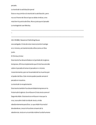pecado.
La teoríade lasatisfacciónpenal
Esta es muysimilarala teoría de la satisfacción,pero
no esel honorde Diosel que se debe vindicar,sino
más bienlajusticiade Dios.Noesjustoque el pecado
La teologíade JuanWesley
_____________________________________________________________________________________
_
_____________________________________________________________________________________
10-4 ©2002, Nazarene PublishingHouse
seacastigado.Cristode esta maneratomóel castigo
ensi mismo,asímanteniendoaDioscomoun Dios
justo.
El ChristusVictor
Esta teoría fue desarrolladaenel períodode laiglesia
temprana.Afirmasimplemente que Cristohasvencido
sobre el pecadoal tomarel pecadoen si mismo
inocentemente yporserlevantadode losmuertospor
el poderde Dios.Este mismopoderpuede vencerel
pecadoennosotros.
La teoríade larecapitulación
Esta teoría tambiénfue desarrolladatempranoenla
historiade laiglesia.Se enfocaenCristoJesúscomoel
SegundoAdán.Estateoría se enfocaen masque la
cruz; esacubre toda lavidade Jesús,vivida
obedientementeparaDios.Lo que Adánhizomal al
desobedecer,Jesúslohizobienatravésde la
obediencia.Jesúsenunsentidoredime lavidahumana
 